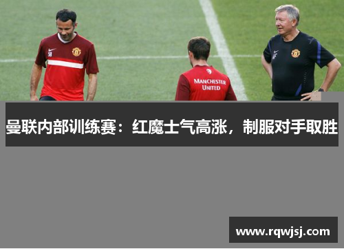 曼联内部训练赛：红魔士气高涨，制服对手取胜