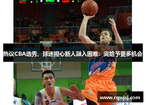 热议CBA选秀，球迷担心新人融入困难：需给予更多机会