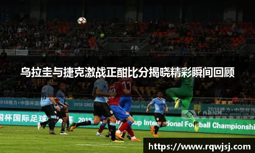 乌拉圭与捷克激战正酣比分揭晓精彩瞬间回顾